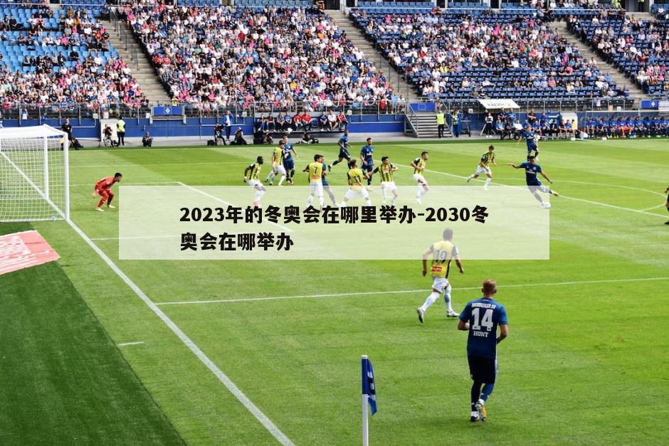 2023年的冬奥会在哪里举办-2030冬奥会在哪举办