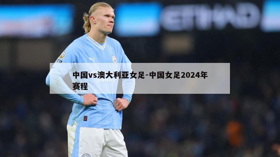 中国vs澳大利亚女足-中国女足2024年赛程