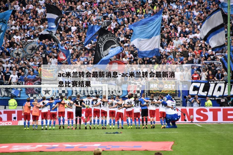 ac米兰转会最新消息-ac米兰转会最新消息比赛结果