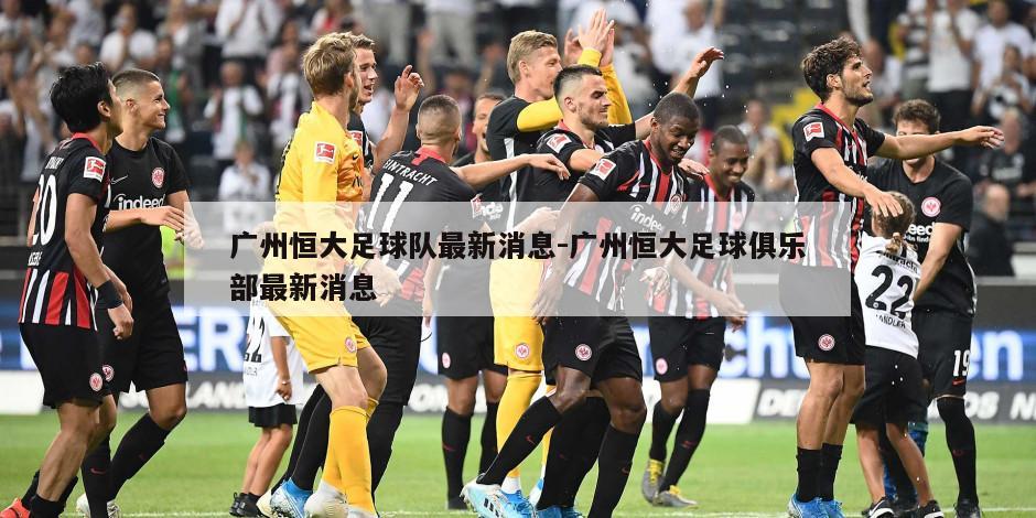 广州恒大足球队最新消息-广州恒大足球俱乐部最新消息